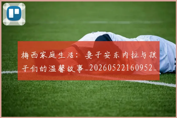 梅西家庭生活:妻子安东内拉与孩子们的温馨故事_20260522160952_20260609222307