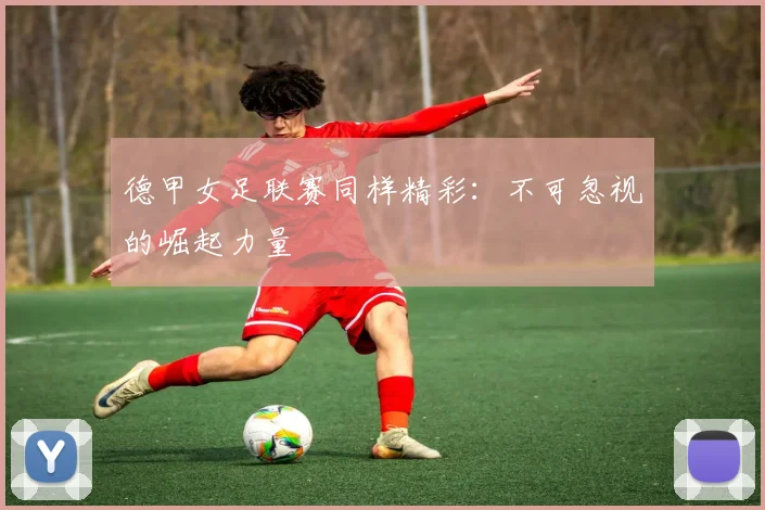 德甲女足联赛同样精彩:不可忽视的崛起力量