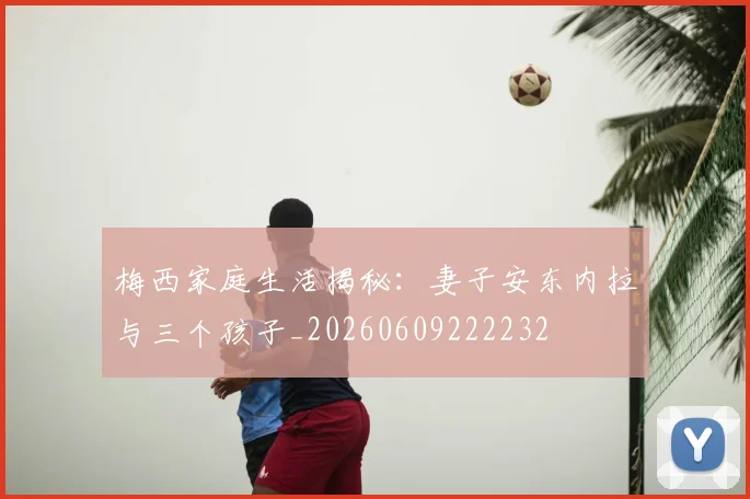 梅西家庭生活揭秘:妻子安东内拉与三个孩子_20260609222232