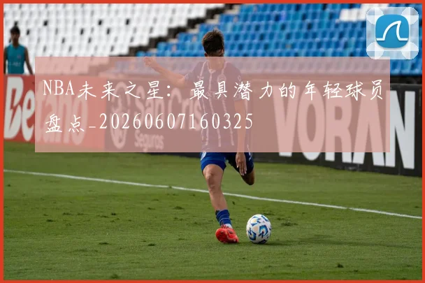 NBA未来之星:最具潜力的年轻球员盘点_20260607160325