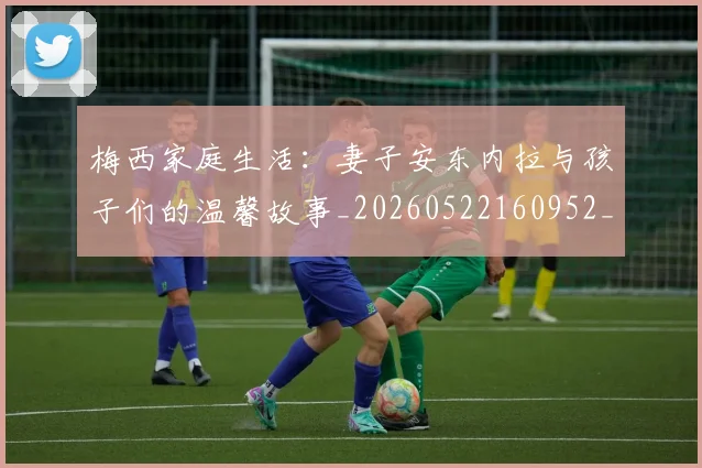 梅西家庭生活:妻子安东内拉与孩子们的温馨故事_20260522160952_20260609222307